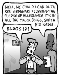 JEREMY: We could lead with Rep. Geminari flubbing the pledge of allegiance. It's in all the major blogs, sort of big news…
IRV: BLOGS??!