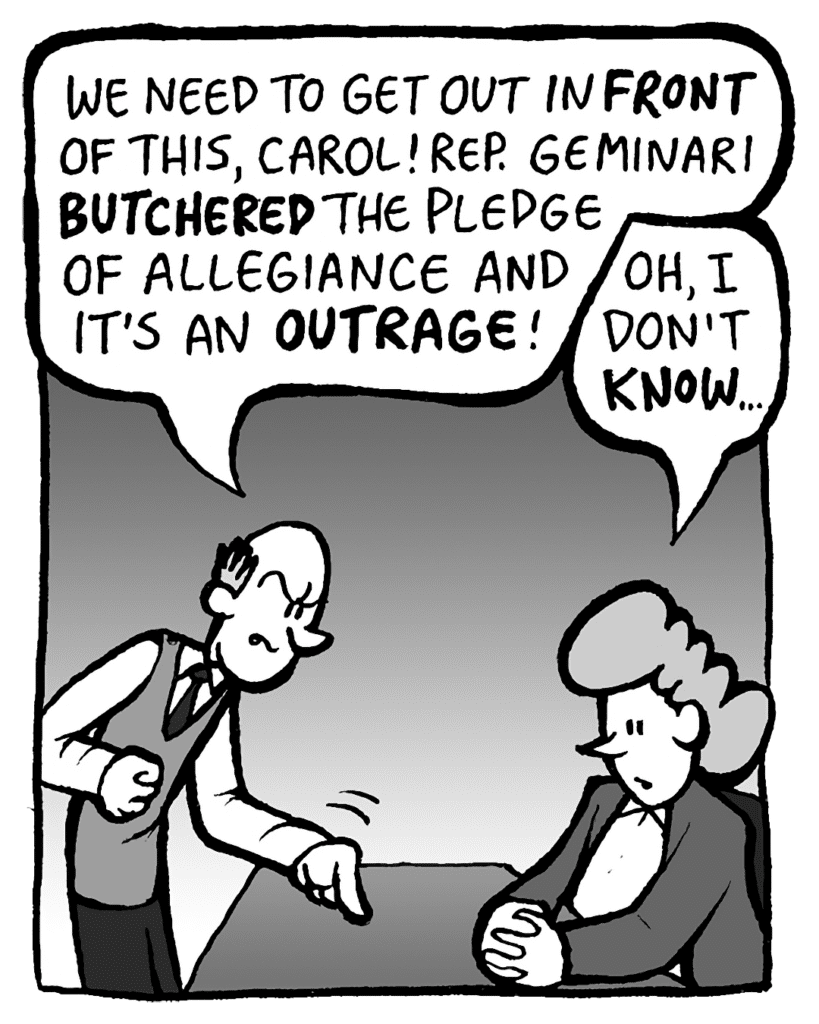 TOMMY: We need to get out in front of this, Carol! Rep. Geminari's pledge of allegiance "mistake" is an outrage!
CAROL: Oh, I don't know…