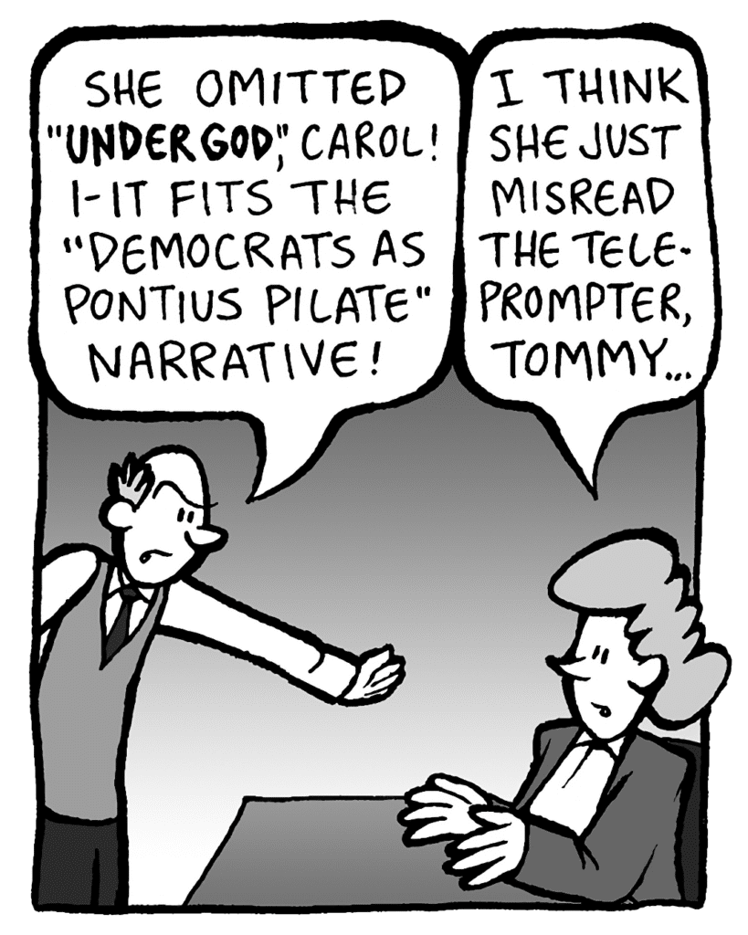 TOMMY: She omitted "under God", Carol! It fits the "Democrats as Pontius Pilate" narrative!
CAROL: She just misread the teleprompter, Tommy.