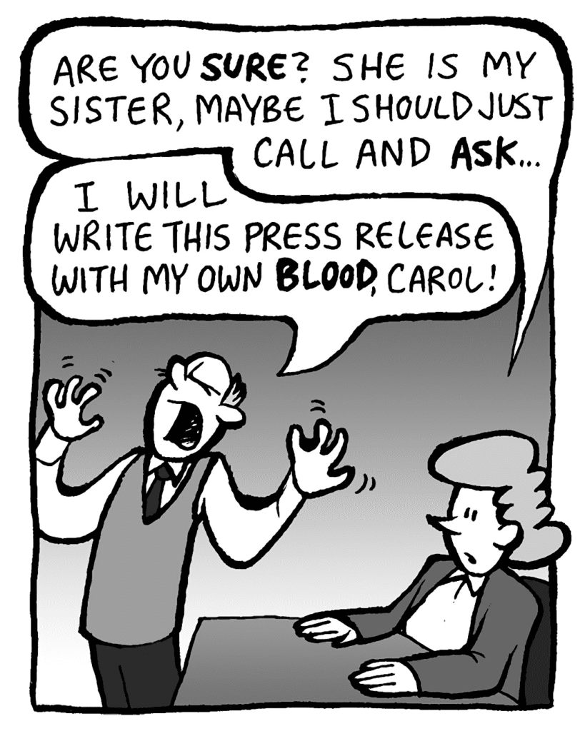 CAROL: Are you sure? She is my sister, maybe I should just call and ASK…
TOMMY: I will write this press release with my own blood, Carol!!