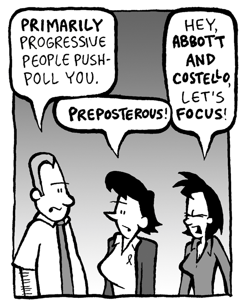 GRIMM: PRIMARILY progressive people push-poll you.
DEB: PREPOSTEROUS!
LINDA: Hey, ABBOTT AND COSTELLO, let's FOCUS!