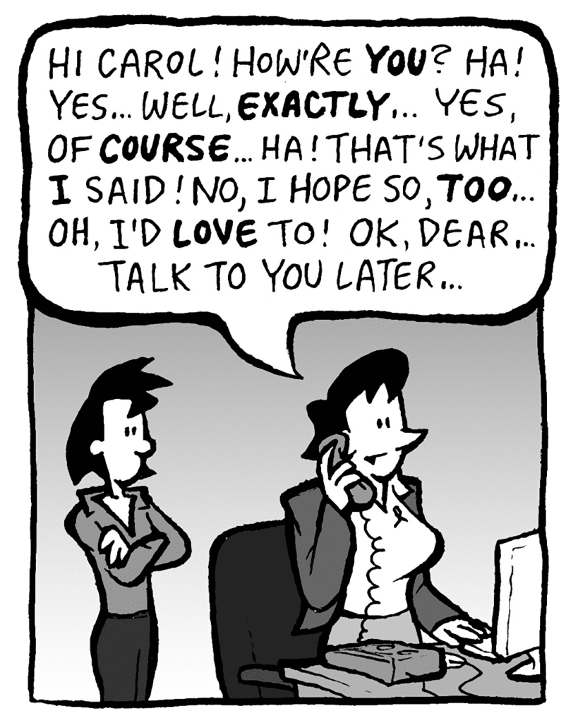 DEB: Hi Carol! How're YOU? Ha! Yes... Well, EXACTLY... Yes, OF COURSE... Ha! That's what I said! No, I hope so, TOO... Oh, I'd LOVE to! OK dear... talk to you later...