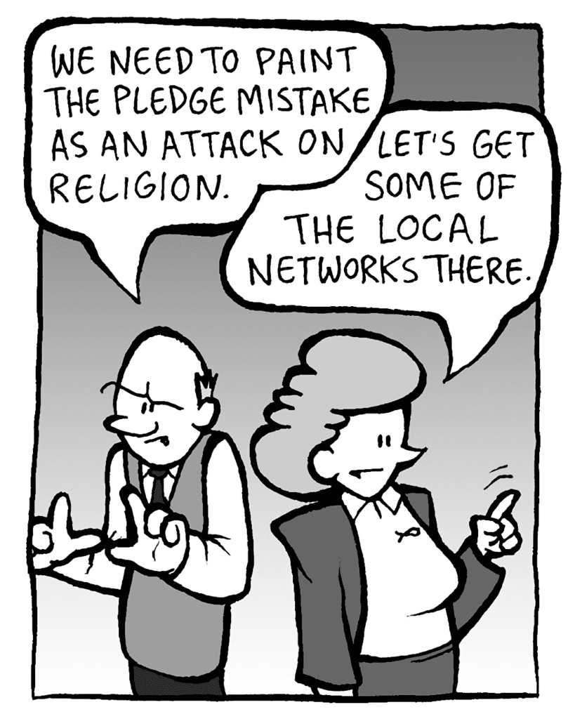 TOMMY: We need to frame the pledge mistake as an attack on religion.
CAROL: Let's get some of the local networks there.