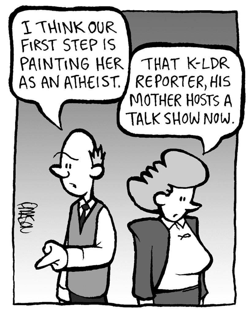 TOMMY: I think our first step is painting her as an atheist.
CAROL: That K-LDR reporter, his mother hosts a talk show now.