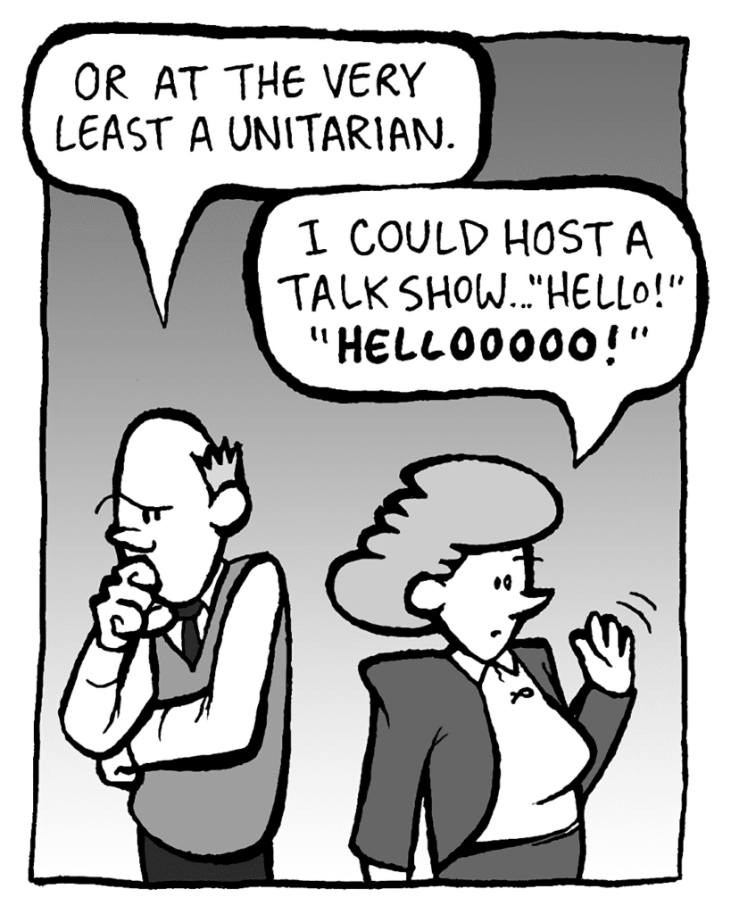 TOMMY: Or at the very least a Unitarian.
CAROL: I could host a talk show... "Hello!" "HELLOOOOOO!!"