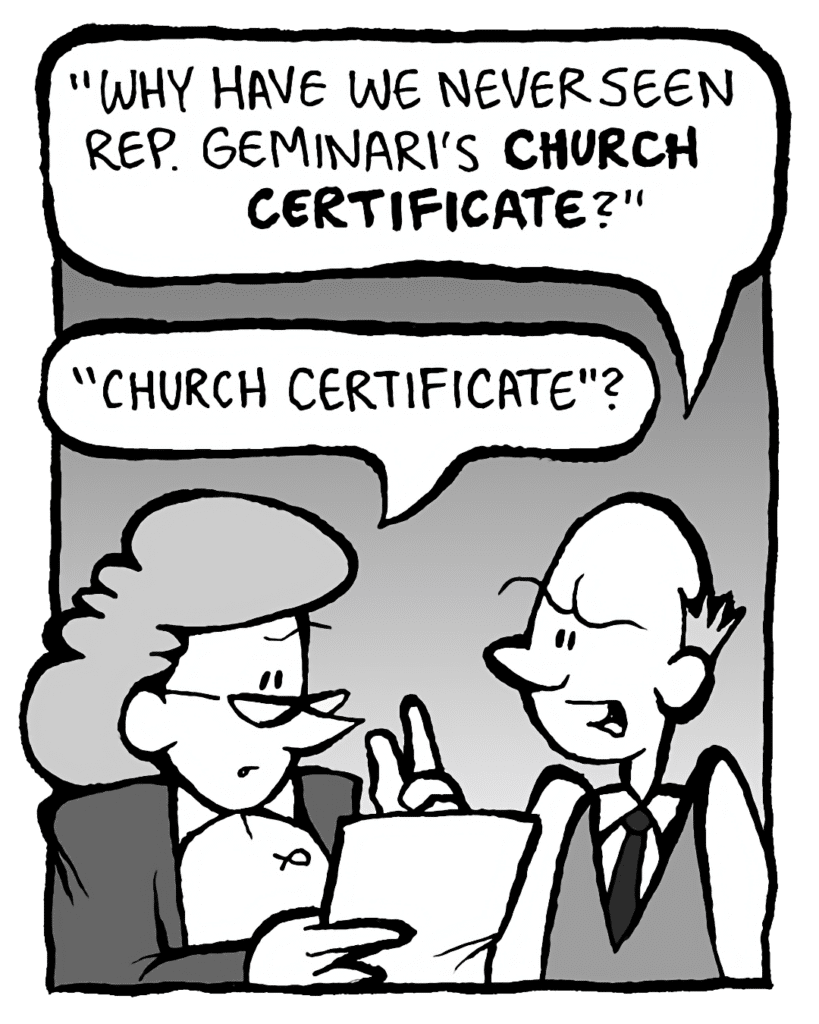 TOMMY: "Why have we never seen Rep. Geminari's CHURCH CERTIFICATE?"
CAROL: "Church certificate"?