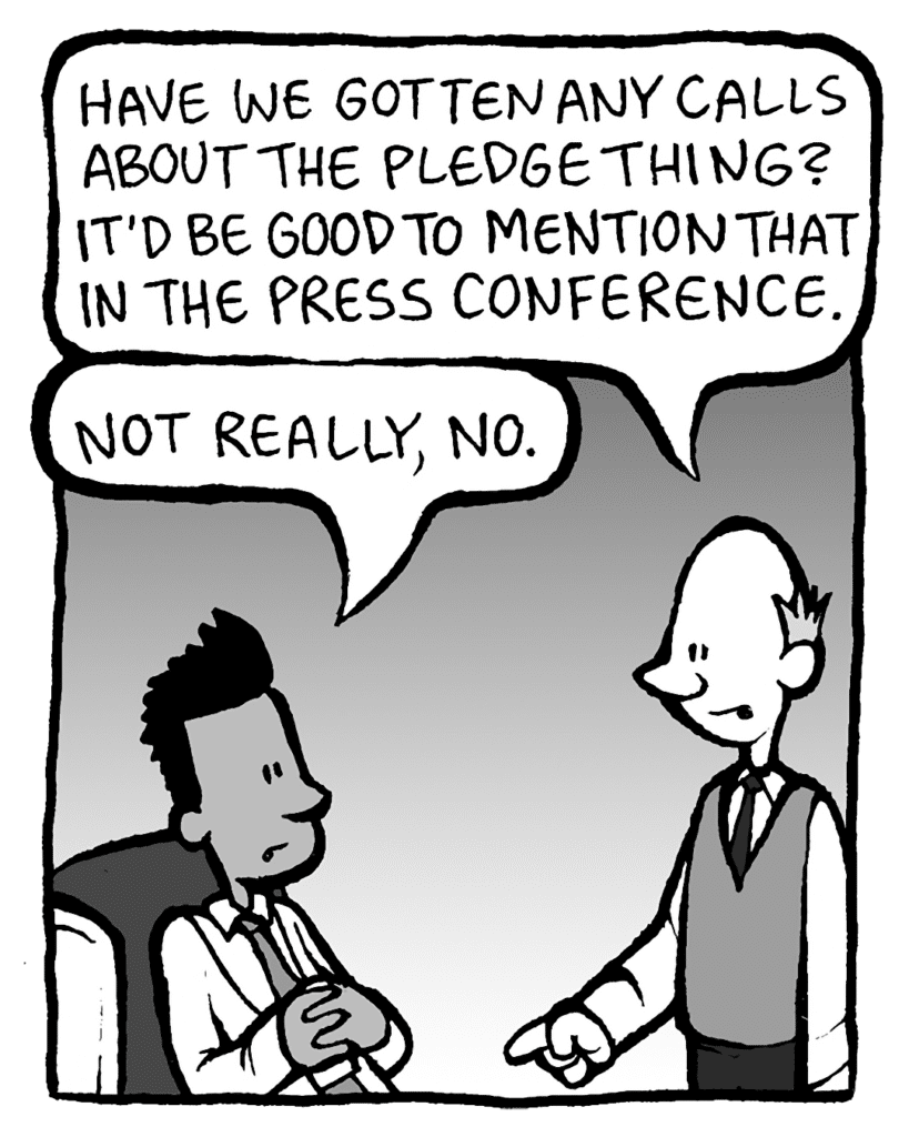 TOMMY: Have we gotten any calls about the pledge thing? It'd be good to mention that in the press conference.
RAMON: Not really, no.