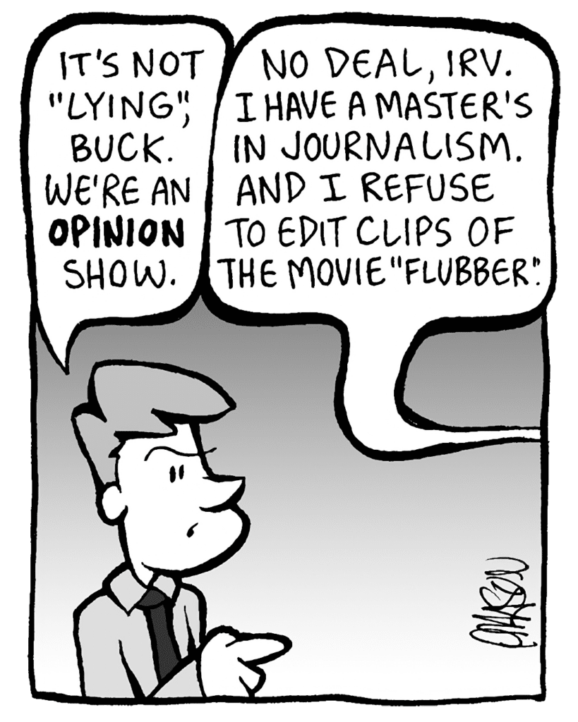 IRV: It's not "lying", Buck. We're an OPINION show.
BUCK: No deal, Irv. I have a Master's in Journalism. And I refuse to edit clips of the movie Flubber.