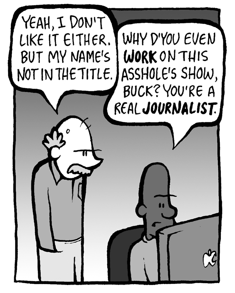 BUCK: Yeah, I don't like it either. But my name's not in the title.
JEREMY: Why d'you even WORK on this asshole's show, Buck? You're a real JOURNALIST.