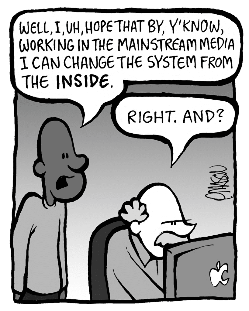 JEREMY: Well, I, uh, hope that by, y'know, working in the mainstream media, I can change the system from the INSIDE.
BUCK: Right. And?