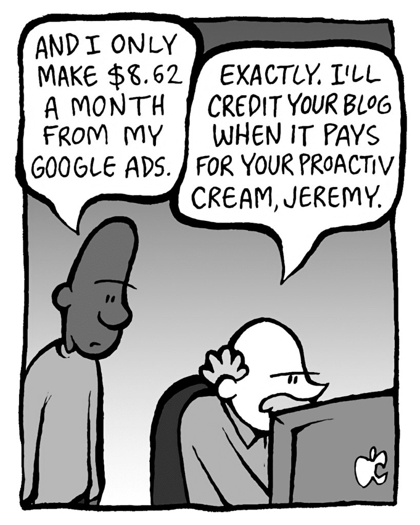 JEREMY: And I only make $8.62 a month from my Google ads.
BUCK: Exactly. I'll credit your blog when it pays for your ProActiv cream, Jeremy.