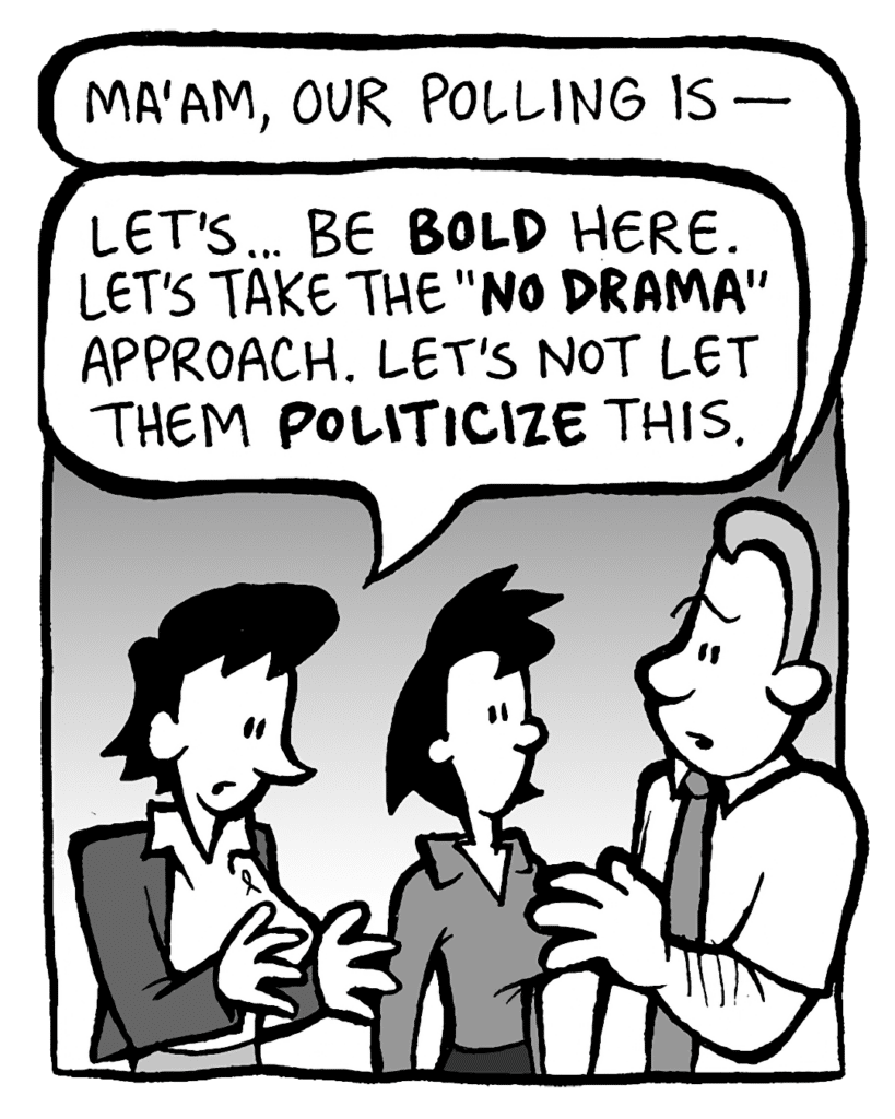 GRIMM: Ma'am, our polling is-
DEB: Let's... be BOLD here. Let's take the "NO DRAMA" approach. Let's not let them POLITICIZE this.