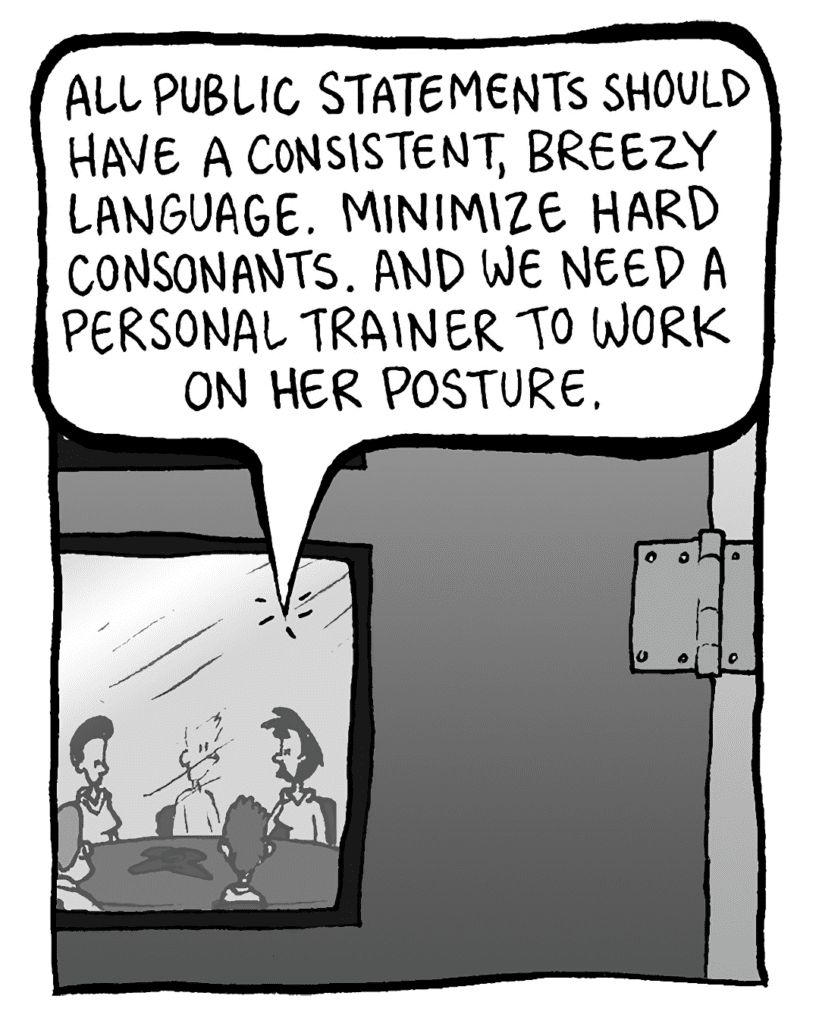 LINDA: All public statements should have a consistent, breezy language. Minimize hard consonants. And we need a personal trainer to work on her posture.