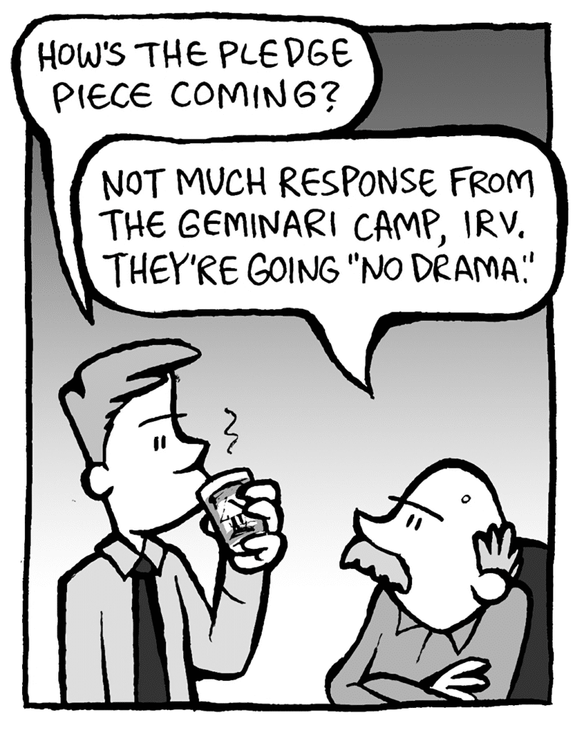IRV: How's the pledge piece coming?
BUCK: Not much response from the Geminari camp, Irv. They're going "no drama".