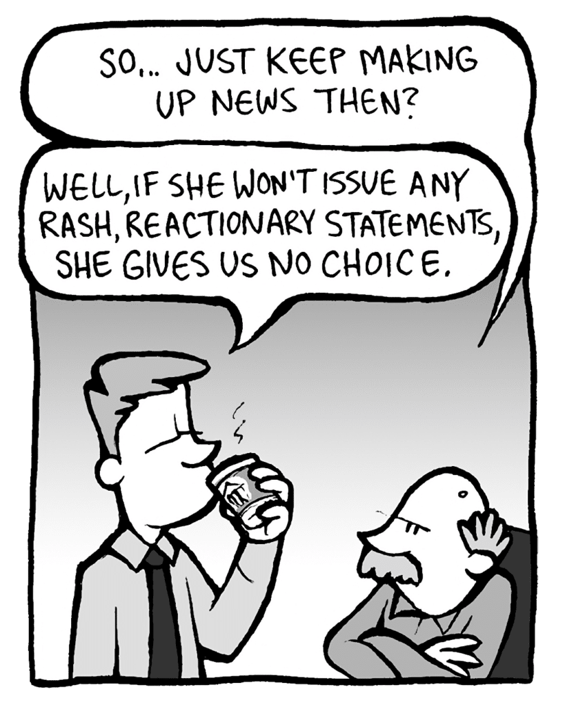 BUCK: So... just keep making up news then?
IRV: Well, if she won't issue any rash, reactionary statements, she gives us no choice.