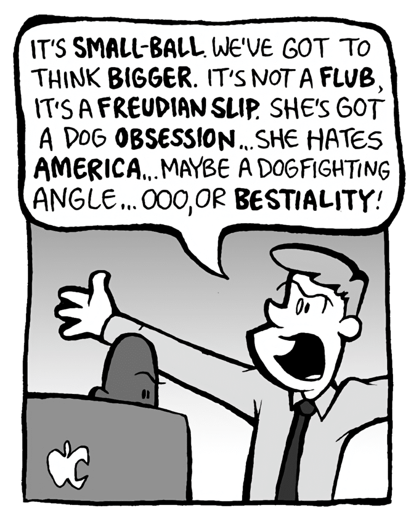 IRV: It's SMALL-BALL. We've got to think BIGGER. It's not a FLUB, it's a FREUDIAN SLIP. She's got a dog OBSESSION... She hates AMERICA... Maybe a dogfighting angle... Ooo, or BESTIALITY!