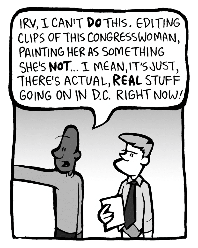 JEREMY: Irv, I can't DO this. Editing clips of this Congresswoman, painting her as something she's NOT... I mean, it's just, there's actual, REAL stuff going on in D.C. right now!
