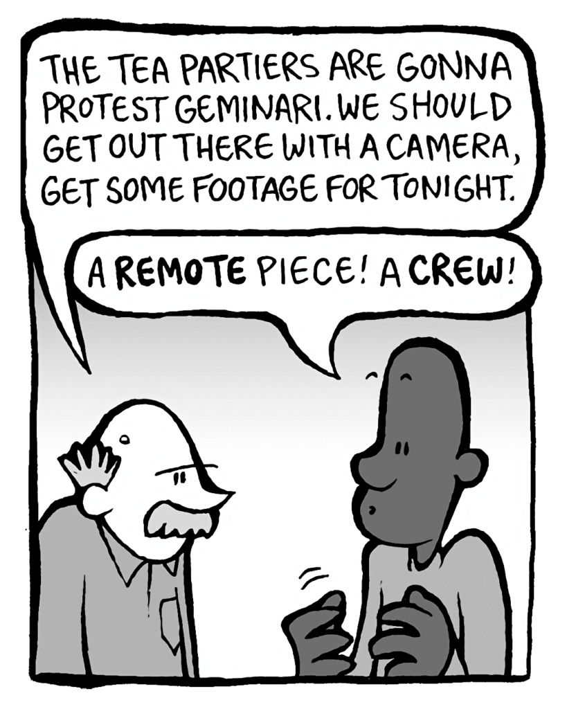 BUCK: The Tea Partiers are gonna protest Geminari. We should get out there with a camera, get some footage for tonight.
JEREMY: A REMOTE piece! A CREW!