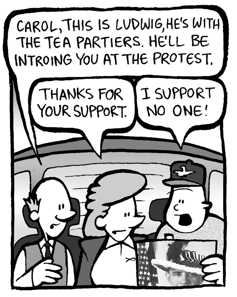 TOMMY: Carol, this is Ludwig, he's with the Tea Partiers. He'll be introing you at the protest.
CAROL: Thanks for your support.
LUDWIG: I support no one!