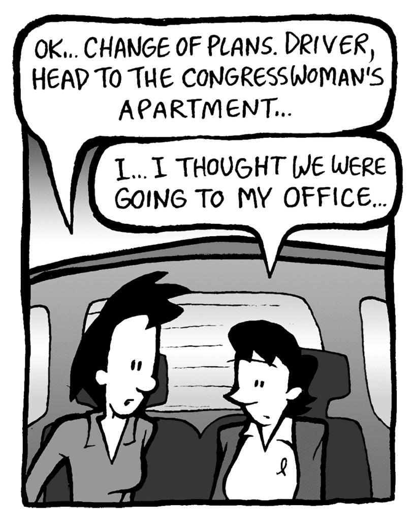 LINDA: OK... Change of plans. Driver, head to the Congresswoman's apartment.
DEB: I... I thought we were going to my office...