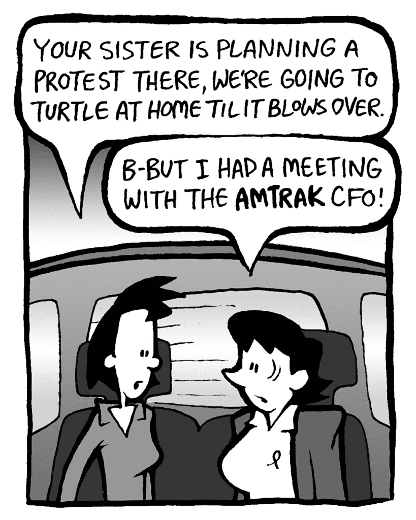 LINDA: Your sister is planning a protest there, we're going to turtle at home until it blows over.
DEB: B-but I had a meeting with the AMTRAK CFO!