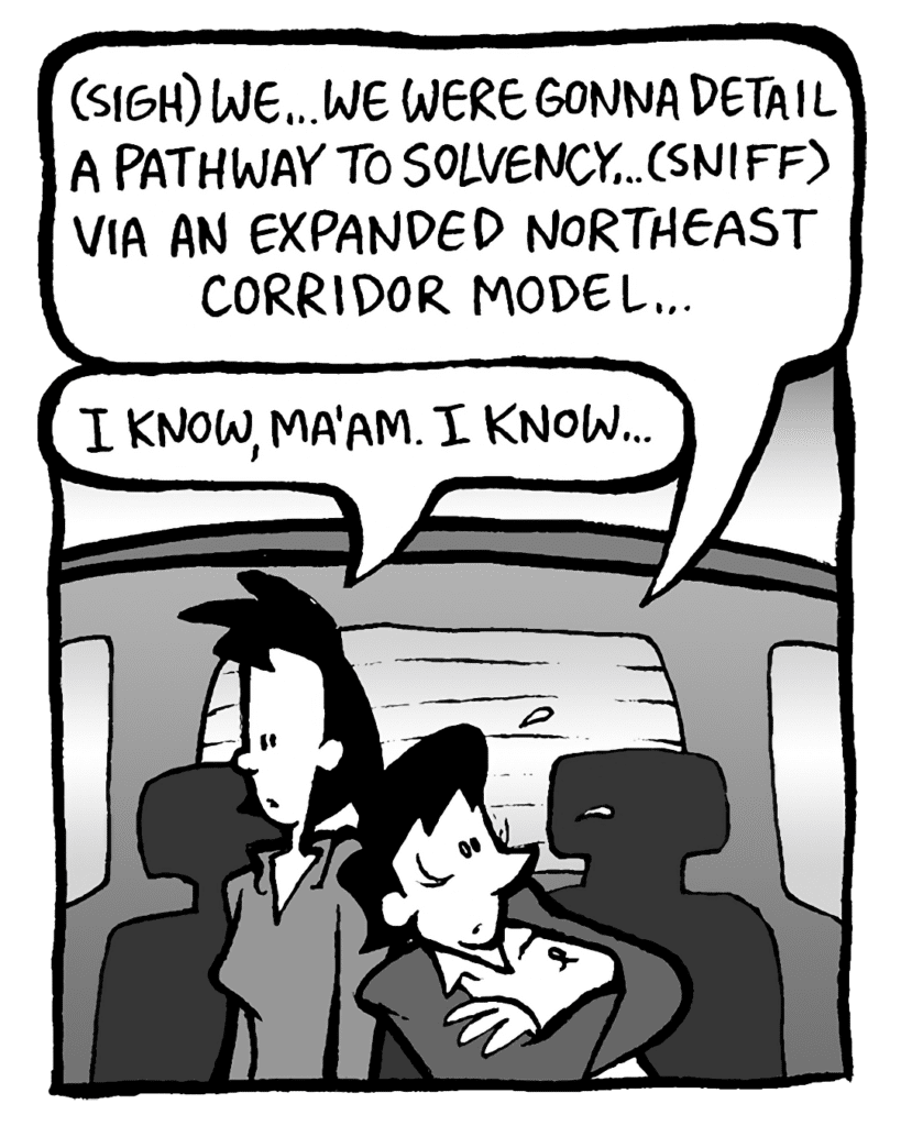 DEB: (sigh) We... we were gonna detail a pathway to solvency... (sniff) via an expanded Northeast corridor model...
LINDA: I know, ma'am. I know...