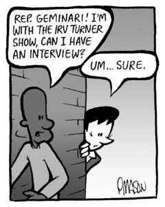 JEREMY: Rep. Geminari! I'm with the Irv Turner show, can I have an interview?
DEB: Um... sure.