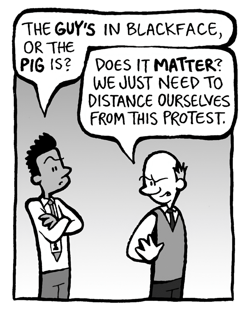 RAMON: The GUY'S in blackface or the PIG is?
TOMMY: Does it MATTER? We just need to distance ourselves from this protest.