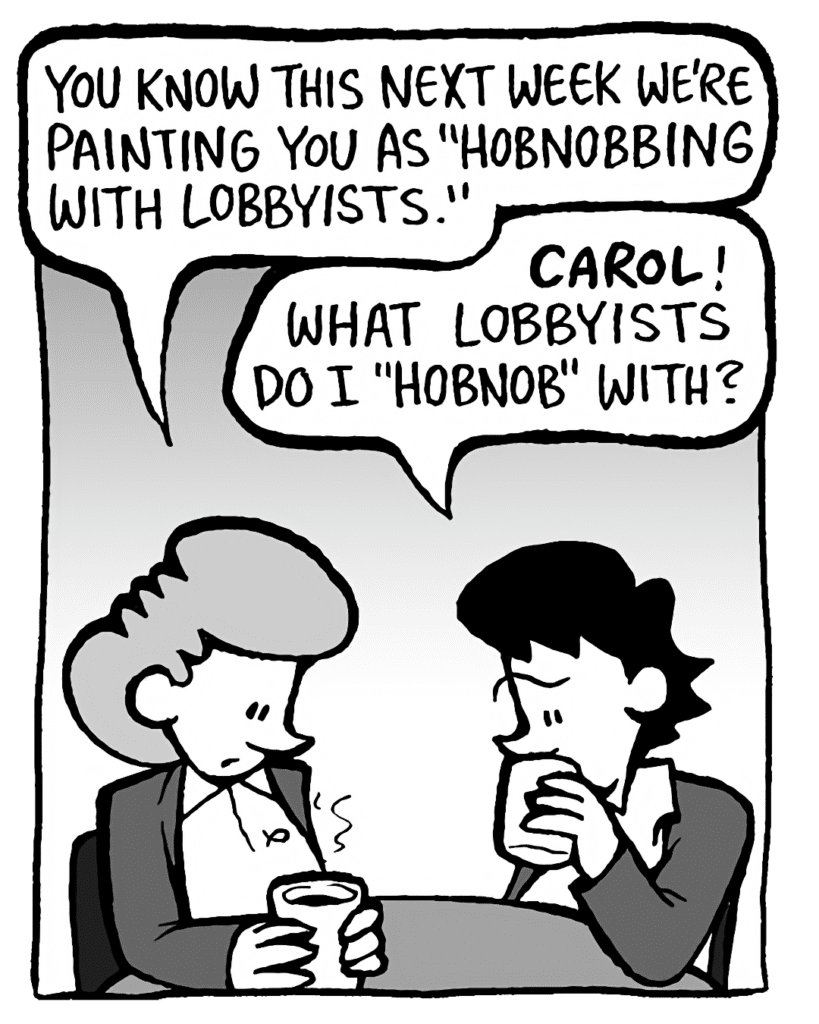 CAROL: You know this next week we're painting you as "hobnobbing with lobbyists".
DEB: CAROL! What lobbyists do I "hobnob" with?